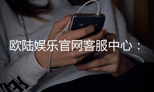 欧陆娱乐官网客服中心:专业服务与高效沟通的完美体验