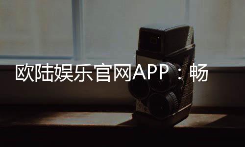欧陆娱乐官网APP:畅享顶级棋牌电游的尊贵体验