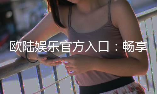 欧陆娱乐官方入口:畅享顶级电子游艺的尊贵体验