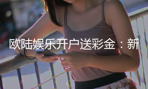 欧陆娱乐开户送彩金:新手注册即享高额彩金礼遇