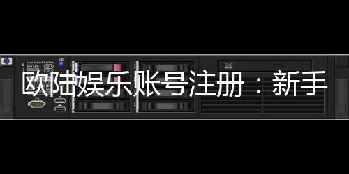 欧陆娱乐账号注册:新手必看的安全注册与首存优惠指南