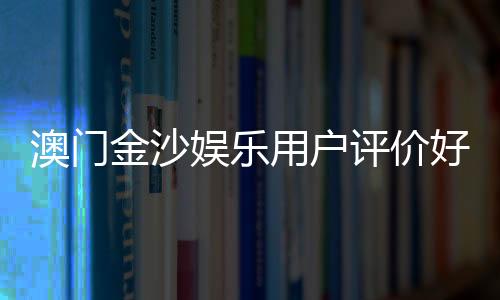澳门金沙娱乐用户评价好不好？真实玩家体验分享与深度解析