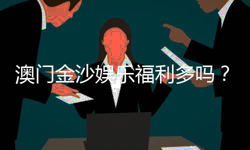 澳门金沙娱乐福利多吗？揭秘会员优惠与独家礼遇