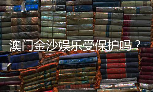 澳门金沙娱乐受保护吗?揭秘其安全性与玩家保障措施