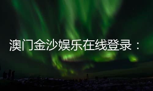 澳门金沙娱乐在线登录:畅享顶级博彩体验与豪华在线娱乐盛宴