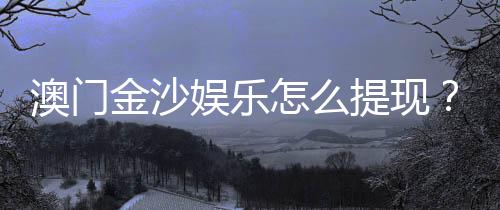 澳门金沙娱乐怎么提现？手把手教你快速到账秘籍