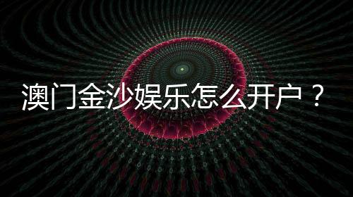 澳门金沙娱乐怎么开户？手把手教你快速注册流程