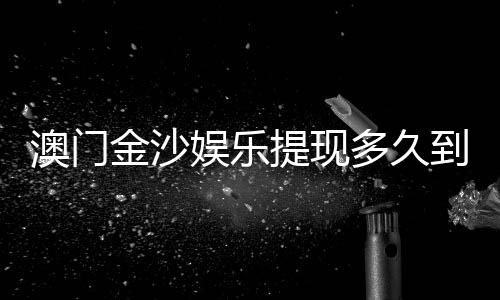 澳门金沙娱乐提现多久到账？3分钟了解资金到账全流程