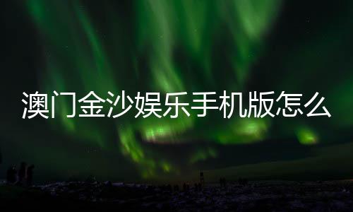 澳门金沙娱乐手机版怎么样？资深玩家带你全面评测体验