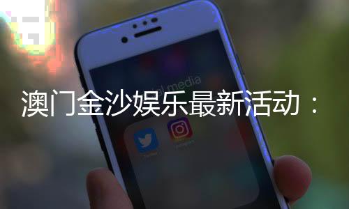 澳门金沙娱乐最新活动：独家优惠与豪华礼遇等你来享