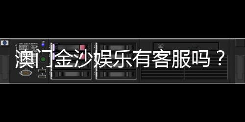 澳门金沙娱乐有客服吗？24小时在线服务为您解答疑问