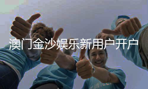 澳门金沙娱乐新用户开户指南：轻松注册享首存礼遇与独家优惠