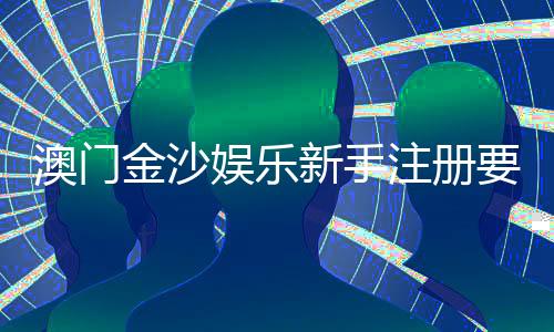 澳门金沙娱乐新手注册要注意什么?5大关键细节助你顺利开局