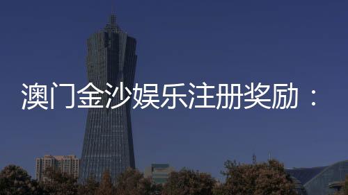 澳门金沙娱乐注册奖励:新会员豪礼与首存优惠详解
