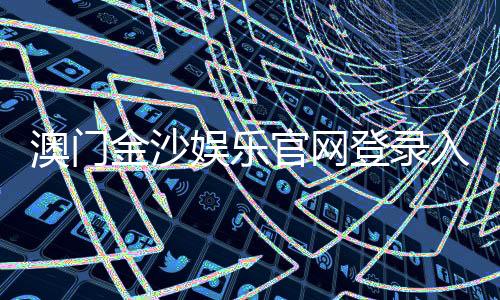 澳门金沙娱乐官网登录入口:畅享奢华博彩体验与独家优惠活动