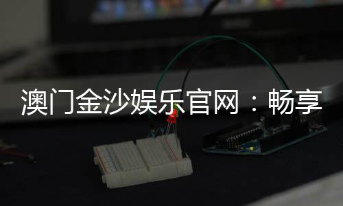 澳门金沙娱乐官网:畅享奢华博彩体验与顶级娱乐盛宴