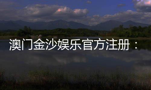 澳门金沙娱乐官方注册：畅享尊贵体验与多元娱乐盛宴