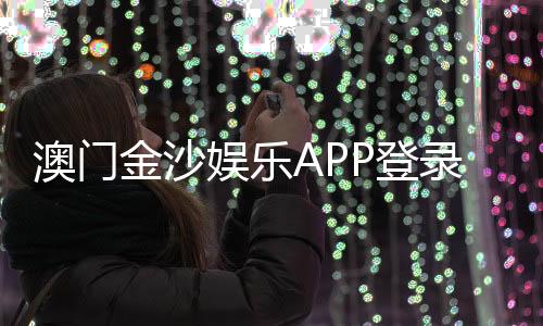 澳门金沙娱乐APP登录：畅享顶级娱乐体验与安全登录指南