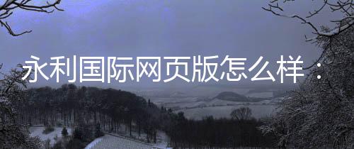 永利国际网页版怎么样：奢华体验尽在指尖