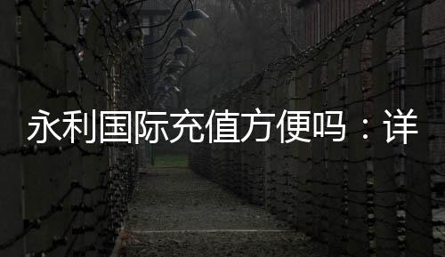 永利国际充值方便吗：详细解析最新充值流程