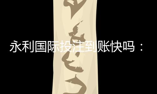 永利国际投注到账快吗：值得信赖的投注平台