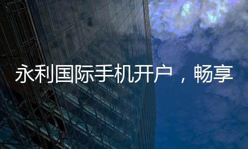 永利国际手机开户,畅享线上娱乐新时代