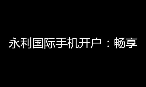 永利国际手机开户：畅享高品质棋牌娱乐体验