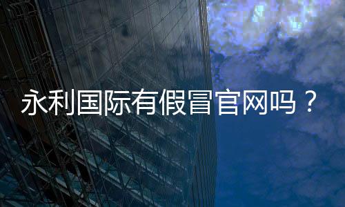 永利国际有假冒官网吗？全面揭秘真假网站！