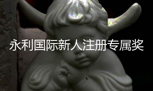 永利国际新人注册专属奖励：精彩体验等待您