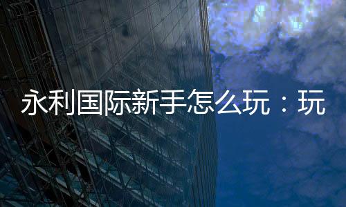永利国际新手怎么玩:玩家必备攻略分享