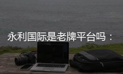 永利国际是老牌平台吗：信誉有保障