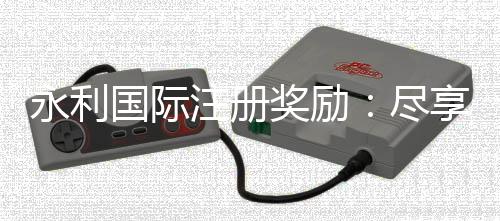 永利国际注册奖励:尽享优惠礼遇