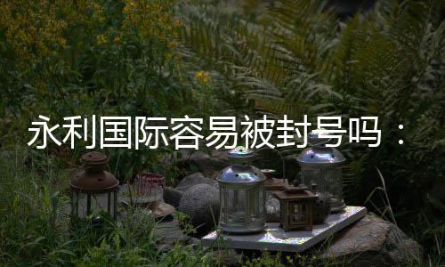 永利国际容易被封号吗：玩家必读的安全提示
