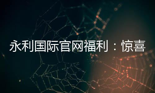 永利国际官网福利:惊喜不断尽享娱乐乐趣