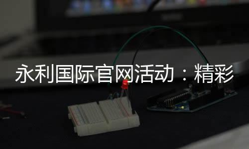 永利国际官网活动:精彩纷呈的娱乐体验