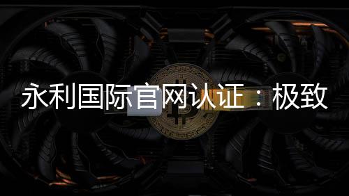 永利国际官网认证：极致信誉与安全保障