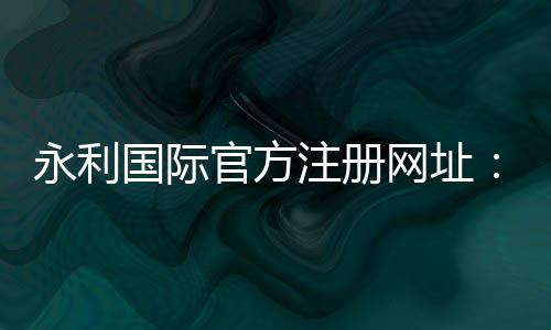 永利国际官方注册网址:极致棋牌娱乐投注攻略