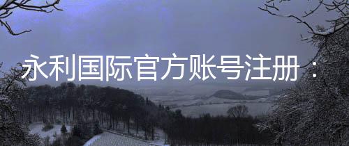 永利国际官方账号注册：详细步骤及注意事项