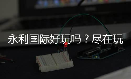 永利国际好玩吗？尽在玩家心中