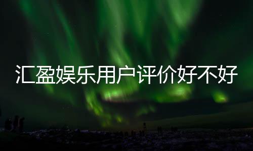 汇盈娱乐用户评价好不好？真实玩家体验分享与深度解析