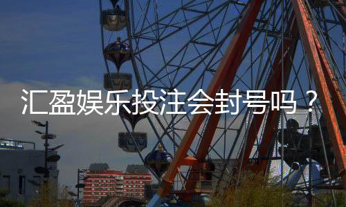 汇盈娱乐投注会封号吗？揭秘平台风控规则与防封号技巧