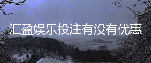 汇盈娱乐投注有没有优惠?最新优惠活动及福利大揭秘