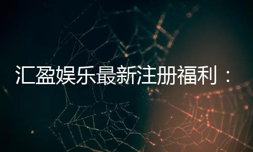 汇盈娱乐最新注册福利：新会员专享豪礼与首存优惠大放送