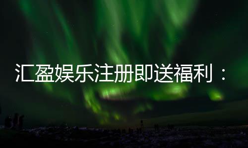 汇盈娱乐注册即送福利：新会员专享豪礼首存即赠彩金！