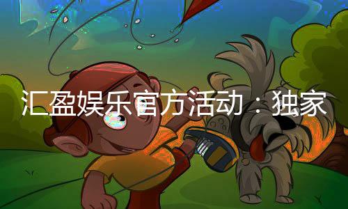 汇盈娱乐官方活动：独家优惠与精彩赛事一网打尽