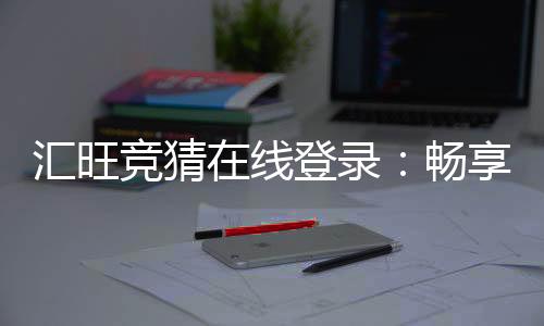 汇旺竞猜在线登录：畅享安全便捷的顶级博彩体验
