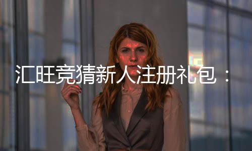 汇旺竞猜新人注册礼包:新用户专享豪礼首存即送高额彩金!