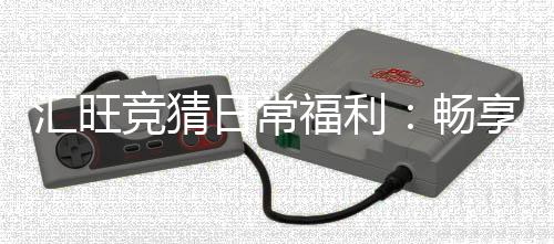 汇旺竞猜日常福利：畅享多重好礼与惊喜回馈