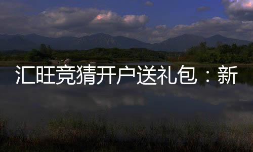 汇旺竞猜开户送礼包：新用户专享豪礼首存即送大礼包