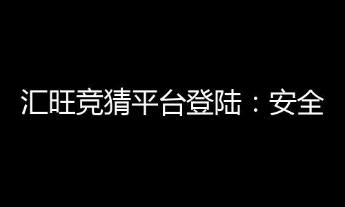 汇旺竞猜平台登陆：安全便捷的娱乐投注首选平台